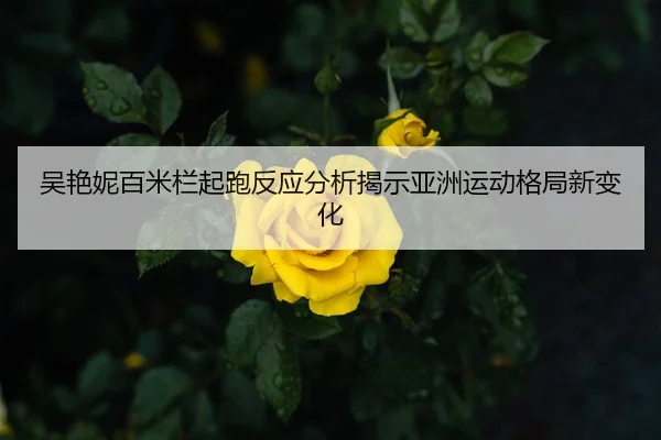 吴艳妮百米栏起跑反应分析揭示亚洲运动格局新变化