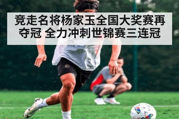 竞走名将杨家玉全国大奖赛再夺冠 全力冲刺世锦赛三连冠